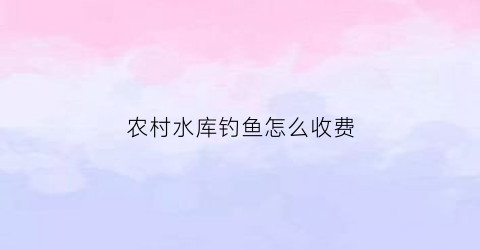 农村水库钓鱼怎么收费(农村水库能钓鱼吗)