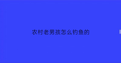 “农村老男孩怎么钓鱼的(农村老男孩怎么钓鱼的呢)