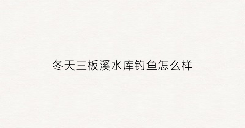 冬天三板溪水库钓鱼怎么样(三板溪钓棚电话)