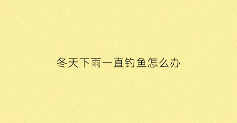 “冬天下雨一直钓鱼怎么办(冬天下雨的时候好钓鱼吗)