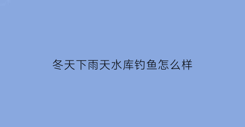 冬天下雨天水库钓鱼怎么样(冬季下雨天钓鱼)