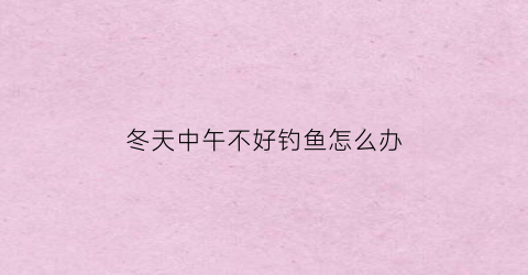 “冬天中午不好钓鱼怎么办(冬天中午钓鱼为什么不好钓)