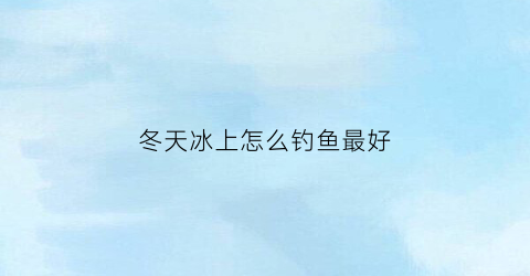 冬天冰上怎么钓鱼最好(冬天冰钓鱼应该钓哪里)