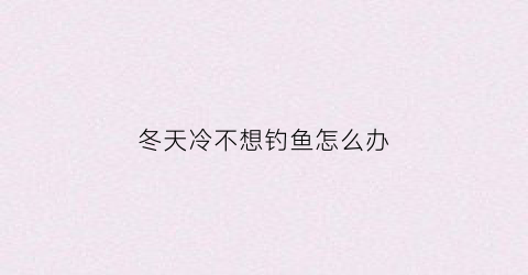 冬天冷不想钓鱼怎么办(天冷钓不上鱼)