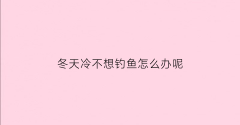 冬天冷不想钓鱼怎么办呢(冬天冷不想钓鱼怎么办呢)