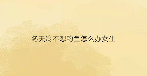 冬天冷不想钓鱼怎么办女生(冬天冷不想钓鱼怎么办女生视频)