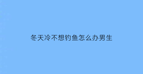 冬天冷不想钓鱼怎么办男生