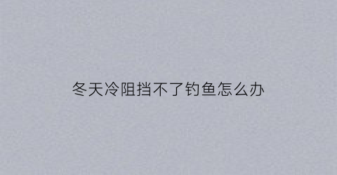 冬天冷阻挡不了钓鱼怎么办(冬天不好钓鱼怎么办)
