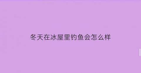 冬天在冰屋里钓鱼会怎么样(冬天冰钓鱼应该钓哪里)