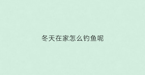 冬天在家怎么钓鱼呢(冬天在家怎么钓鱼呢图片)