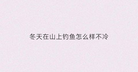 “冬天在山上钓鱼怎么样不冷(冬天在山上钓鱼怎么样不冷水)