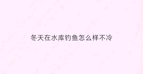 冬天在水库钓鱼怎么样不冷(冬天在水库钓鱼怎么钓)