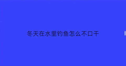 冬天在水里钓鱼怎么不口干(冬天在水里钓鱼怎么不口干口渴呢)