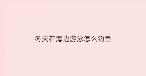 冬天在海边游泳怎么钓鱼(冬天去海边游泳对身体好吗)