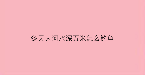 “冬天大河水深五米怎么钓鱼(冬天五米深的水钓鲫鱼)