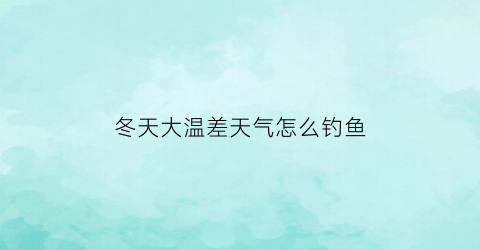 “冬天大温差天气怎么钓鱼(冬天温差多大不适合钓鱼)