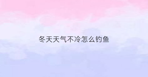 “冬天天气不冷怎么钓鱼(冬天天气不冷怎么钓鱼呢)