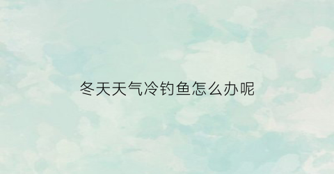 冬天天气冷钓鱼怎么办呢(天冷钓得到鱼吗)