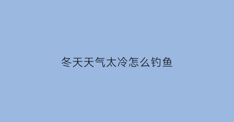 “冬天天气太冷怎么钓鱼(天冷怎么钓鱼)