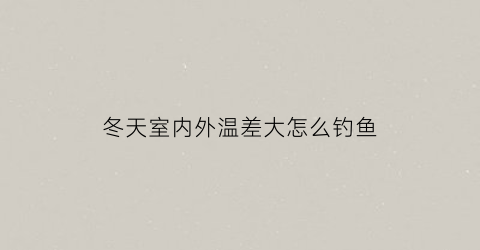 冬天室内外温差大怎么钓鱼(冬季室内外温差多少合适)