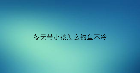 冬天带小孩怎么钓鱼不冷