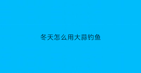 “冬天怎么用大蒜钓鱼(冬天大蒜打什么药)