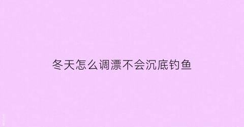 “冬天怎么调漂不会沉底钓鱼(冬天调漂视频教程)