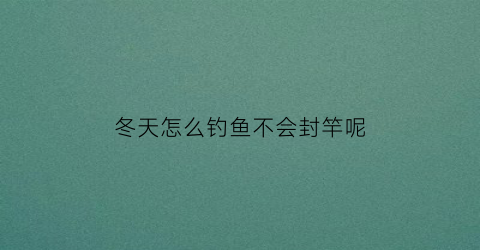 冬天怎么钓鱼不会封竿呢(冬天怎么钓的到鱼)