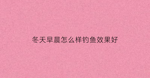 冬天早晨怎么样钓鱼效果好(冬天钓鱼早上好钓吗)