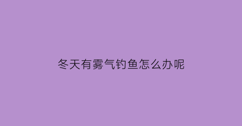 冬天有雾气钓鱼怎么办呢(冬天有雾气钓鱼怎么办呢视频教程)