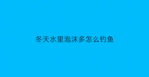 冬天水里泡沫多怎么钓鱼(冬天水里泡沫多怎么钓鱼呢)