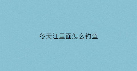 冬天江里面怎么钓鱼(冬天江里能钓鱼吗)