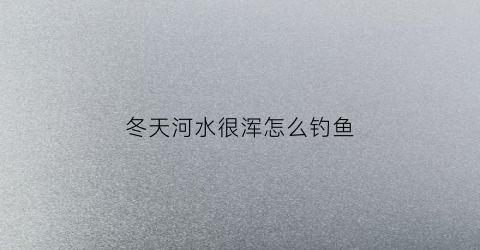 冬天河水很浑怎么钓鱼(冬天河水变清澈)