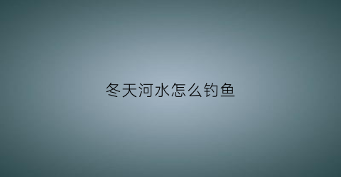 冬天河水怎么钓鱼(冬天河里怎么选择钓位)