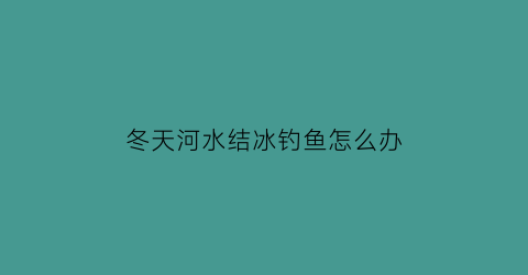 冬天河水结冰钓鱼怎么办(冬天河水结冰的话鱼会不会憋死)