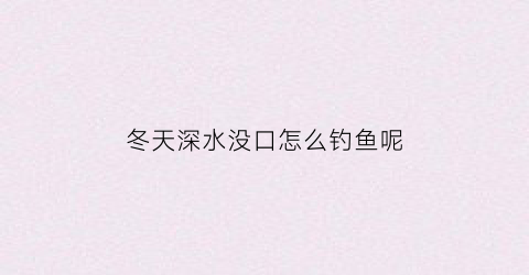 冬天深水没口怎么钓鱼呢(冬天怎么钓深水的鱼)