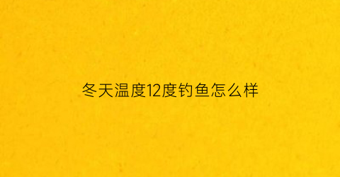 “冬天温度12度钓鱼怎么样(冬天温度12度钓鱼怎么样好钓)