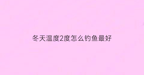 冬天温度2度怎么钓鱼最好(冬天二十多度怎么钓鱼)
