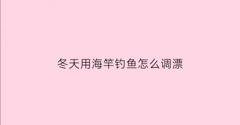 “冬天用海竿钓鱼怎么调漂(冬天用海竿钓鱼怎么调漂最好)