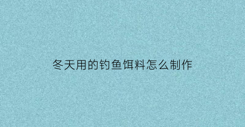 “冬天用的钓鱼饵料怎么制作(冬天用的钓鱼饵料怎么制作好)