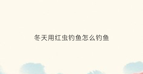 冬天用红虫钓鱼怎么钓鱼(冬天用红虫钓鱼怎么调漂图)
