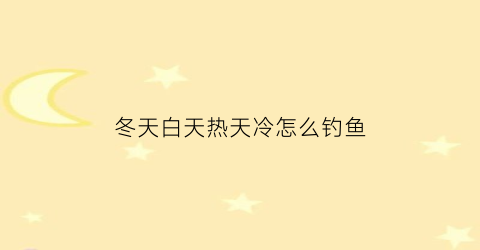 冬天白天热天冷怎么钓鱼(冬天白天好钓鱼还是晚上好钓鱼)