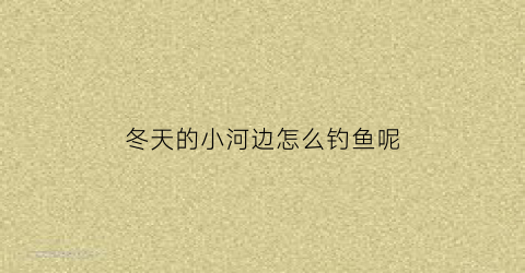 “冬天的小河边怎么钓鱼呢(冬天的小河边怎么钓鱼呢图片)