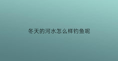 冬天的河水怎么样钓鱼呢(冬天大河里怎么钓鱼)