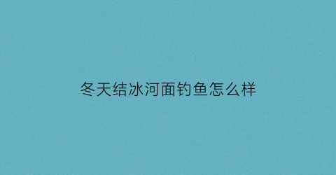 “冬天结冰河面钓鱼怎么样(冬季河面结冰怎么钓鱼)