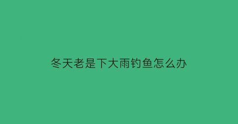 冬天老是下大雨钓鱼怎么办(冬天老是下大雨钓鱼怎么办呀)