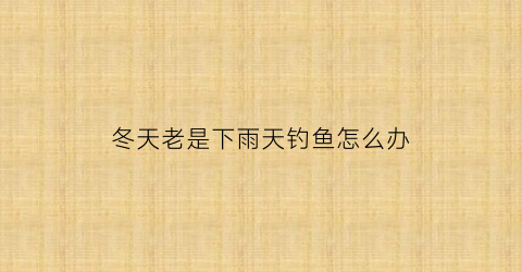 冬天老是下雨天钓鱼怎么办(冬天老是下雨天钓鱼怎么办呢)