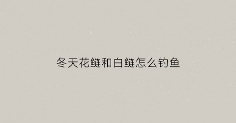 冬天花鲢和白鲢怎么钓鱼(冬天花鲢好钓吗)