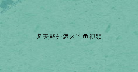 “冬天野外怎么钓鱼视频(冬天野外怎么钓鱼视频大全)