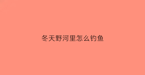 冬天野河里怎么钓鱼(冬天野河钓鱼技巧大全)